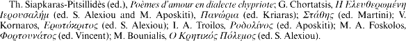 Th. Siapkaras-Pitsillidès (ed.), Poèmes d'amour en dialecte chypriote; G. Chortatsis, [greek] (ed. S. Alexiou and M. Aposkiti), [greek] (ed. Kriaras); [greek] (ed. Martini); V. Kornaros, [greek] (ed. S. Alexiou); I. A. Troilos, [greek] (ed. Aposkiti); M. A. Foskolos, [greek] (ed. Vincent); M. Bounialis, [gree] (ed. S. Alexiou).