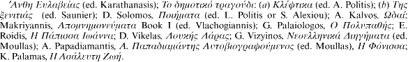 [greek] (ed. Karathanasis); [greek]: (a) [greek] (ed. A. Politis); (b) [greek] (ed. Saunier); D. Solomos, [greek] (ed. L. Politis or S. Alexiou); A. Kalvos, [greek]; Makriyannis, [greek] Book I (ed. Vlachogiannis); G. Palaiologos, [greek]; E. Roidis, [greek]; D. Vikelas, [greek]; G. Vizyinos, [greek] (ed. Moullas); A. Papadiamantis, [greek] (ed. Moullas), [greek]; K. Palamas, [greek].