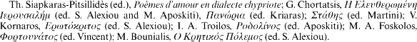Th. Siapkaras-Pitsillidès (ed.), Poèmes d'amour en dialecte chypriote; G. Chortatsis, [greek] (ed. S. Alexiou and M. Aposkiti), [greek] (ed. Kriaras); [greek] (ed. Martini); V. Kornaros, [greek] (ed. S. Alexiou); I. A. Troilos, [greek] (ed. Aposkiti); M. A. Foskolos, [greek] (ed. Vincent); M. Bounialis, [greek] (ed. S. Alexiou).